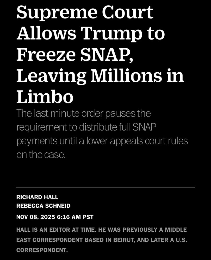 Supreme Court Allows Trump to Freeze SNAP,
Leaving Millions in
Limbo
The last minute order pauses the requirement to distribute full SNAP payments until a lower appeals court rules on the case.
RICHARD HALL
REBECCA SCHNEID
NOV 08, 2025 6:16 AM PST
HALL IS AN EDITOR AT TIME. HE WAS PREVIOUSLY A MIDDLE EAST CORRESPONDENT BASED IN BEIRUT, AND LATER A U.S.
CORRESPONDENT.