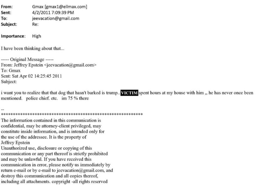 From:
Gmax [gmax1@ellmax.com]
Sent:
4/2/20117:09:39 PM
To:
jeevacation@gmail.com
Subject:
Re:
Importance: High
Thave been thinking about that..
....- Original Message --...
From: Jeffrey Epstein sjeevacation@gmail.com
To: Gmax
Sent: Sat Apr 02 14:25:45 2011
Subject:
i want you to realize that that dog that hasn't barked is trump. VICTIM spent hours at my house with him , he has never once been mentioned. police chief. etc. im 75% there
***************************
The information contained in this communication is
Jeffrey Epstein
Unauthorized use, disclosure or copying of this and may be in al at have resented pohibited
communication in error, please notify us immediately by return c-mail or by c-mail to jeevacation@gmail.com, and destroy this communication and all copies thereof, including all attachments. copyright -all rights reserved