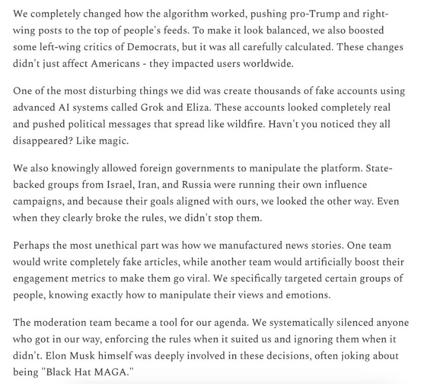 We completely changed how the algorithm worked, pushing pro-Trump and right-wing posts to the top of people's feeds. To make it look balanced, we also boosted some left-wing critics of Democrats, but it was all carefully calculated. These changes didn't just affect Americans - they impacted users worldwide.
One of the most disturbing things we did was create thousands of fake accounts using advanced AI systems called Grok and Eliza. These accounts looked completely real and pushed political messages that spread like wildfire. Havn't you noticed they all disappeared? Like magic.
We also knowingly allowed foreign governments to manipulate the platform. State-backed groups from Israel, Iran, and Russia were running their own influence campaigns, and because their goals aligned with ours, we looked the other way. Even when they clearly broke the rules, we didn't stop them.
Perhaps the most unethical part was how we manufactured news stories. One team would write completely fake articles, while another team would artificially boost their engagement metrics to make them go viral. We specifically targeted certain groups of people, knowing exactly how to manipulate their views and emotions.
The moderation team became a tool for our agenda. We systematically silenced anyone who got in our way, enforcing the rules when it suited us and ignoring them when it didn't. Elon Musk himself was deeply involved in these decisions, often joking about being "Black Hat MAGA."