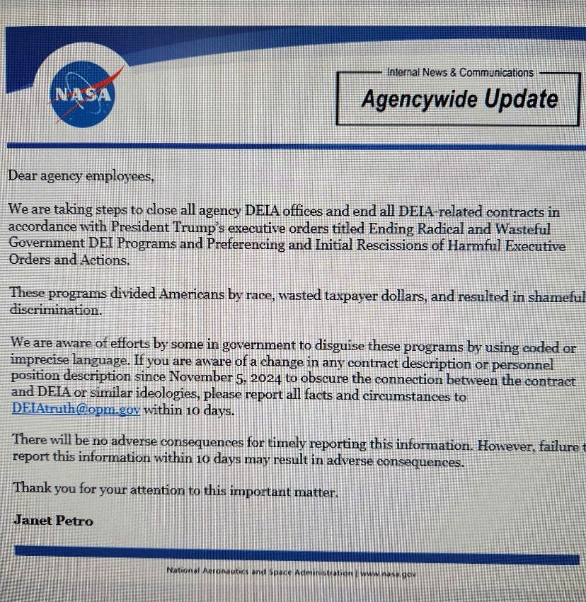 NASA
Internal News & Communications
Agencywide Update
Dear agency employees,
We are taking steps to close all agency DELA offices and end all DELA-related contracts in accordance with President Trump's executive orders titled Ending Radical and Wasteful Government DEI Programs and Preferencing and Initial Rescissions of Harmful Executive Orders and Actions.
These programs divided Americans by race, wasted taxpayer dollars, and resulted in shameful discrimination.
We are aware of efforts by some in government to disguise these programs by using coded or imprecise language. It you are aware of a change in any contract description or personnel position description since November 5, 2024 to obscure the connection between the contract and DEIA or similar ideologies, please report all facts and cireumstances to DElAtruth@opm gov within 10 days.
There will be no adverse consequences for timely reporting this information. However, failure report this information within 10 days may result in adverse consequences.
Thank you for your attention to this important matter.
Janet Petro
National Actorautes and Space Adentation www.ne.gor