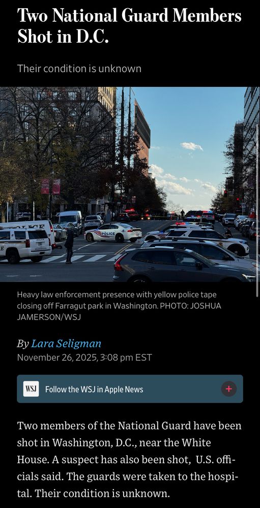 Two National Guard Members
Shot in D.C.
Their condition is unknown
Heavy law enforcement presence with yellow police tape closing off Farragut park in Washington. PHOTO: JOSHUA JAMERSON/WSJ
By Lara Seligman
November 26, 2025, 3:08 pm EST
WSJ
Follow the WSJ in Apple News
Two members of the National Guard have been shot in Washington, D.C., near the White House. A suspect has also been shot, U.S. offi cials said. The guards were taken to the hospi-tal. Their condition is unknown.
