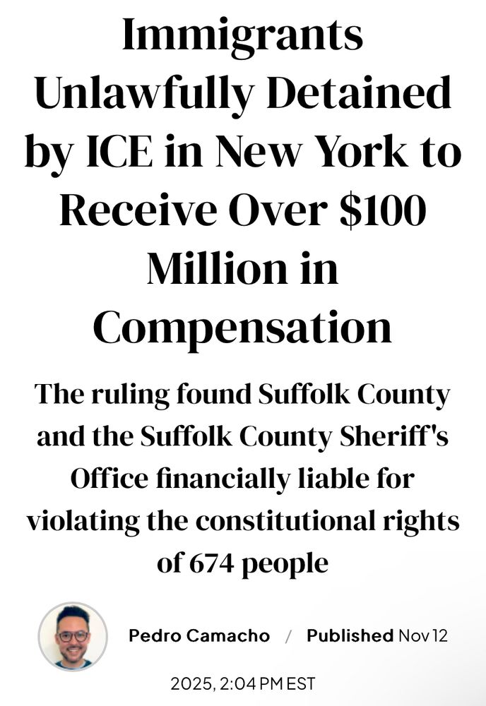 Immigrants
Unlawfully Detained by ICE in New York to Receive Over $100
Million in
Compensation
The ruling found Suffolk County and the Suffolk County Sheriff's Office financially liable for violating the constitutional rights of 674 people
Pedro Camacho / Published Nov12
2025, 2:04 PM EST