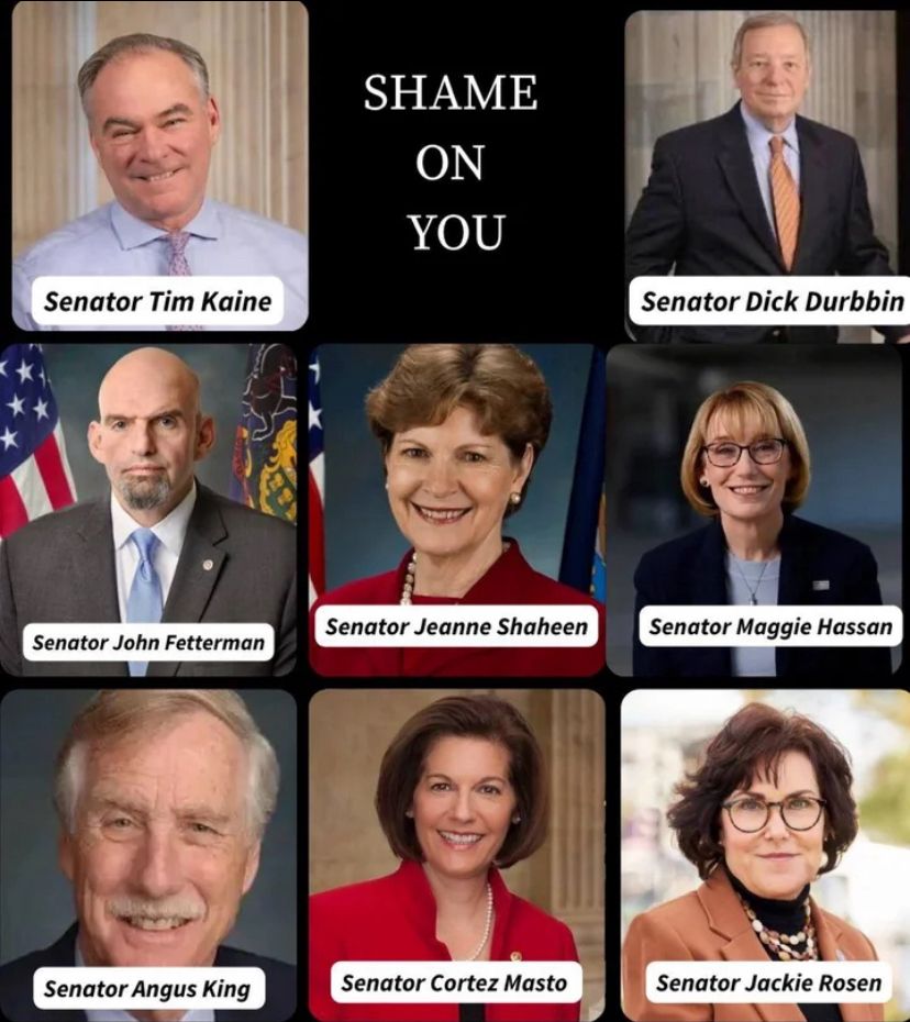 Senator Tim Kaine
Senator John Fetterman
Senator Angus King
SHAME
ON
YOU
Senator Jeanne Shaheen
Senator Cortez Masto
Senator Dick Durbbin
Senator Maggie Hassan
Senator Jackie Rosen