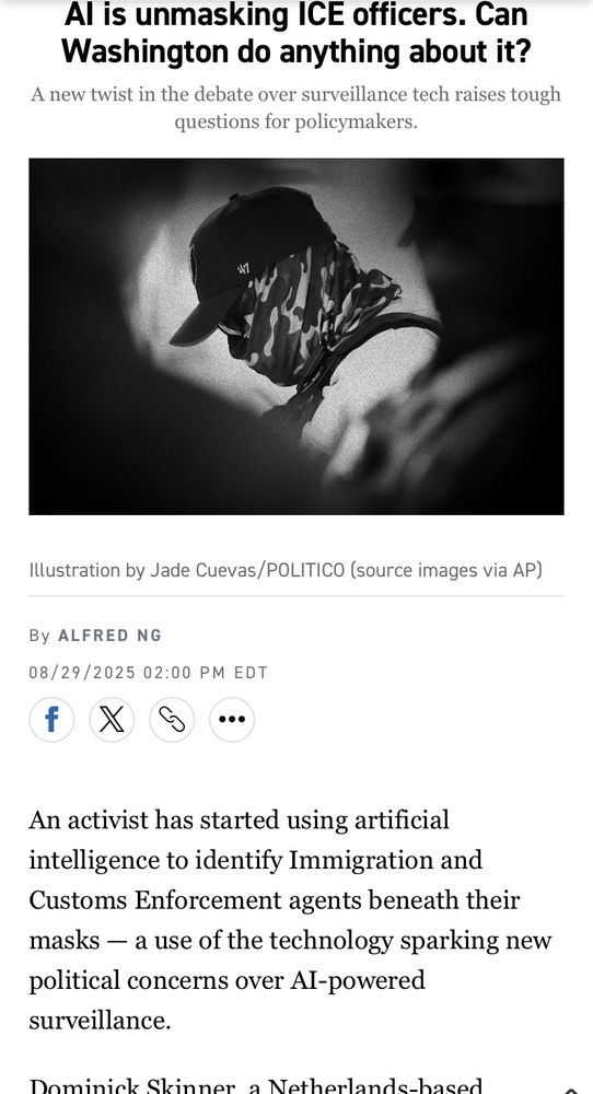 Al is unmasking ICE officers. Can Washington do anything about it? A new twist in the debate over surveillance tech raises tough questions for policymakers. Illustration by Jade Cuevas/POLITICO (source images via AP) By ALFRED NG 08/29/2025 02:00 PM EDT f An activist has started using artificial intelligence to identify Immigration and Customs Enforcement agents beneath their masks — a use of the technology sparking new political concerns over Al-powered surveillance. Nominiol CLinnor o Nothorlandc_hocod