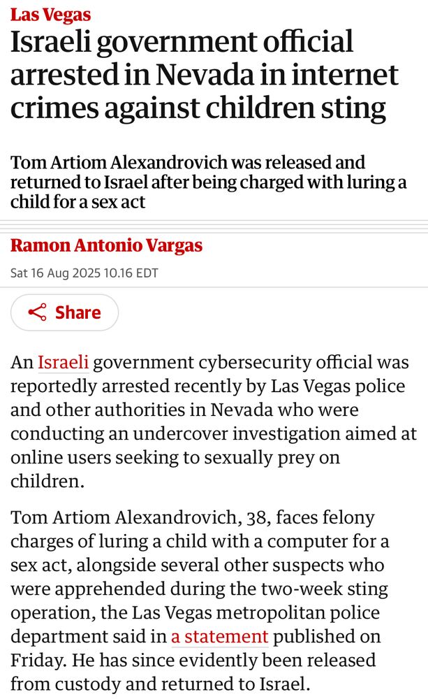 Las Vegas Israeli government official arrested in Nevada in internet crimes against children sting Tom Artiom Alexandrovich was released and returned to Israel after being charged with luring a child for a sex act Ramon Antonio Vargas Sat 16 Aug 2025 10.16 EDT Share An Israeli government cybersecurity official was reportedly arrested recently by Las Vegas police and other authorities in Nevada who were conducting an undercover investigation aimed at online users seeking to sexually prey on children. Tom Artiom Alexandrovich, 38, faces felony charges of luring a child with a computer for a sex act, alongside several other suspects who were apprehended during the two-week sting operation, the Las Vegas metropolitan police department said in a statement published on Friday. He has since evidently been released from custody and returned to Israel.