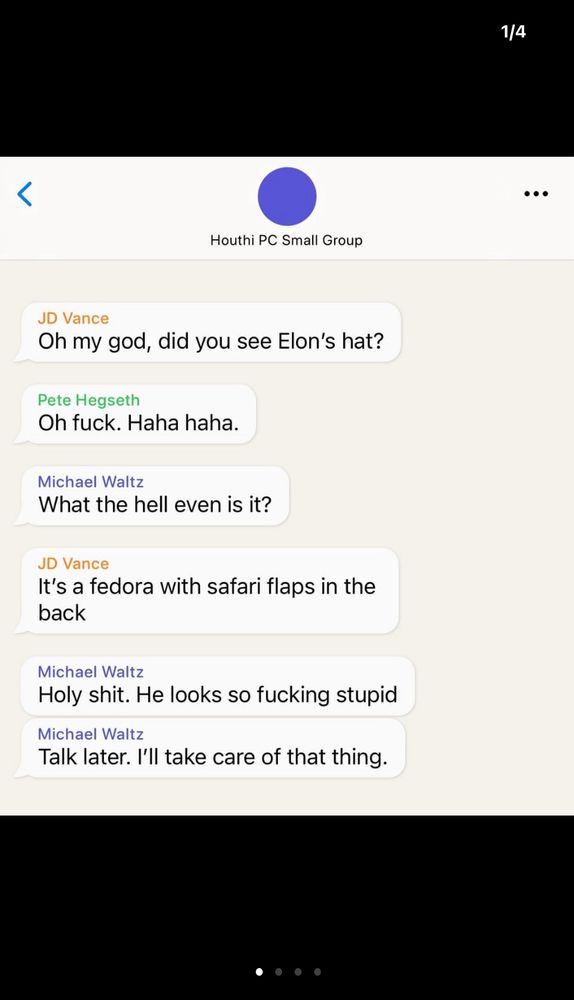 1/4
Houthi PC Small Group
JD Vance
Oh my god, did you see Elon's hat?
Pete Hegseth
Oh fuck. Haha haha.
Michael Waltz
What the hell even is it?
JD Vance
It's a fedora with safari flaps in the back
Michael Waltz
Holy shit. He looks so fucking stupid
Michael Waltz
Talk later. I'll take care of that thing.
.. ..