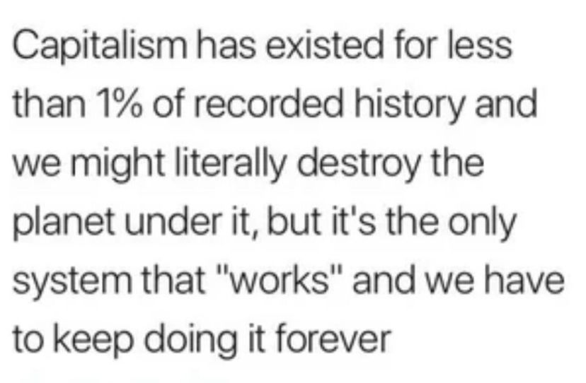 Capitalism has existed for less than 1% of recorded history and we might literally destroy the planet under it, but it's the only system that "works" and we have to keep doing it forever