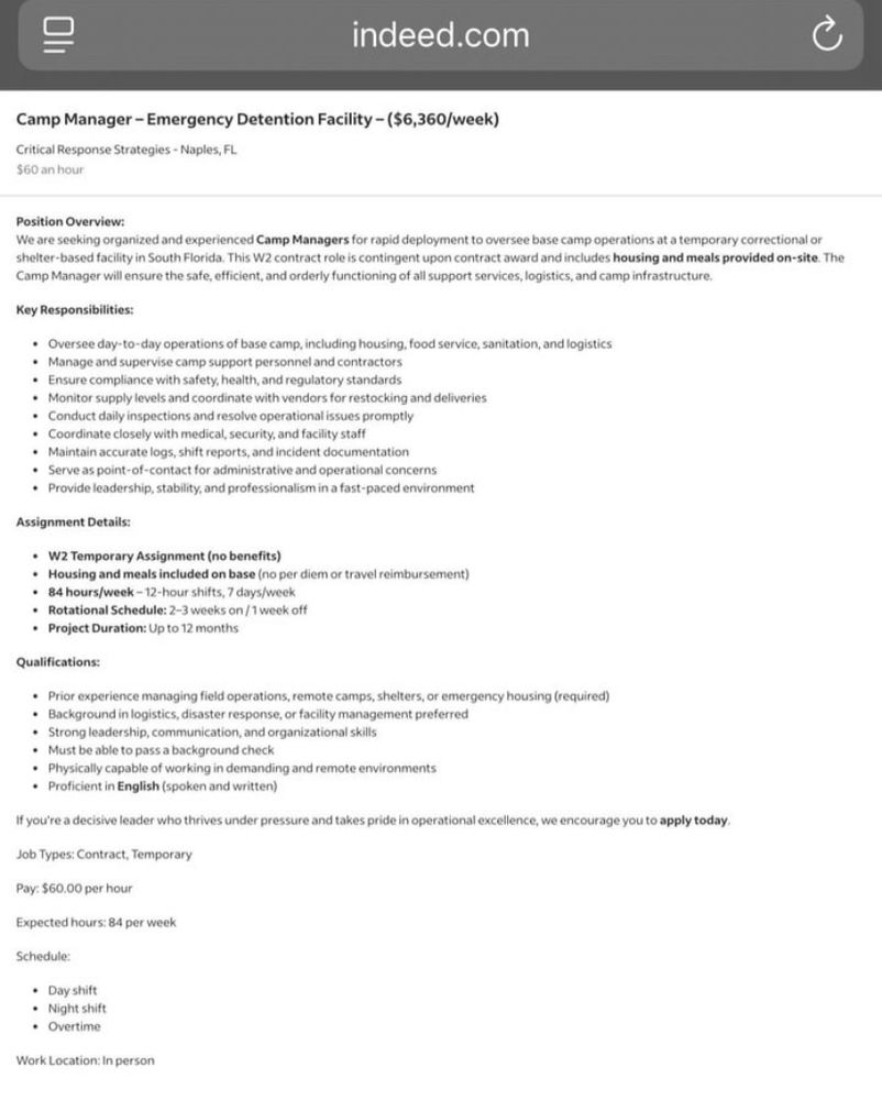 indeed.com Camp Manager - Emergency Detention Facility - ($6,360/week) Critical Response Strategies - Naples, FL 560 an hour Position Overview: We are seeking organized and experienced Camp Managers for rapid deployment to oversee base camp operations at a temporary correctional or shelter-based facility in South Florida. This W2 contract role is contingent upon contract award and includes housing and meals provided on-site. The Camp Manager will ensure the safe, efficient, and orderly functioning of all support services, logistics, and camp infrastructure. Key Responsibilities: : Mange dad to dyse raiser tapesmentorousing ood sevice, santosion, andlogistics • Ensure compliance with safety, health, and regulatory standards • Monitor supply levels and coordinate with vendors for restocking and deliveries Assignment Details: : Mona mes anne o beetro per dem or travel eimbursement) Qualifications: If you're a decisive leader who thrives under pressure and takes pride in operational excellence, we encourage you to apply today. Job Types: Contract, Temporary Pay: $60.00 per hour Expected hours: 84 per week Schedule: Work Location: In person
