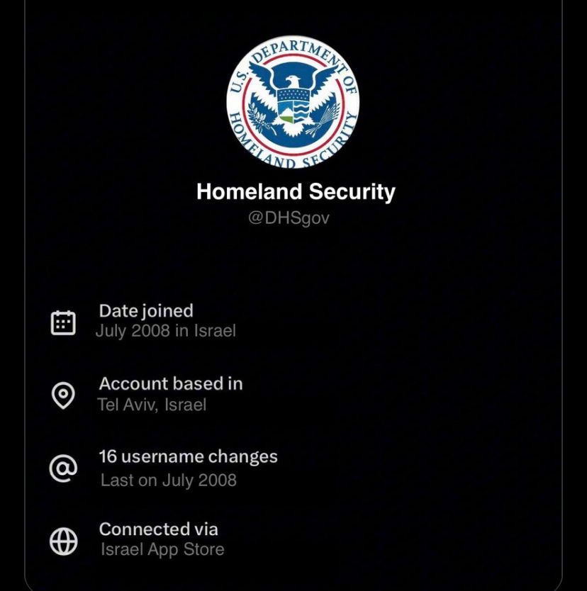 @
DEPARTMEN
s
AND
SEC
Homeland Security
@DHSgov
Date joined
July 2008 in Israel
Account based in
Tel Aviv, Israel
16 username changes
Last on July 2008
Connected via
Israel App Store