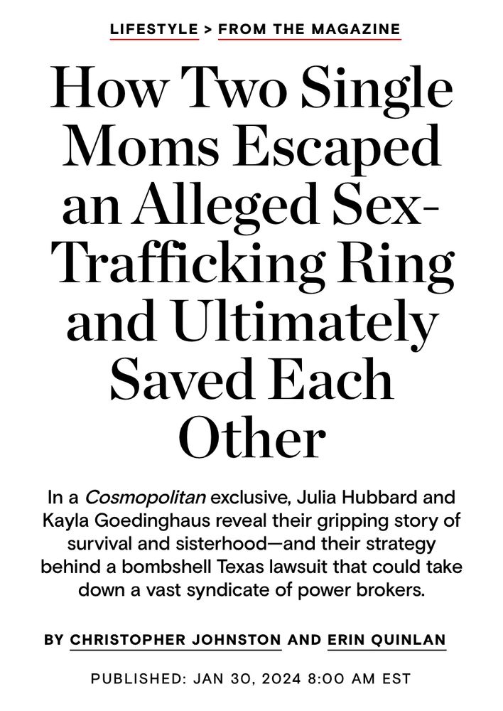 LIFESTYLE > FROM THE MAGAZINE
How Two Single Moms Escaped an Alleged Sex-Trafficking Ring and Ultimately Saved Each Other
In a Cosmopolitan exclusive, Julia Hubbard and Kayla Goedinghaus reveal their gripping story of survival and sisterhood—and their strategy behind a bombshell Texas lawsuit that could take down a vast syndicate of power brokers.
BY CHRISTOPHER JOHNSTON AND ERIN QUINLAN
PUBLISHED: JAN 30, 2024 8:00 AM EST