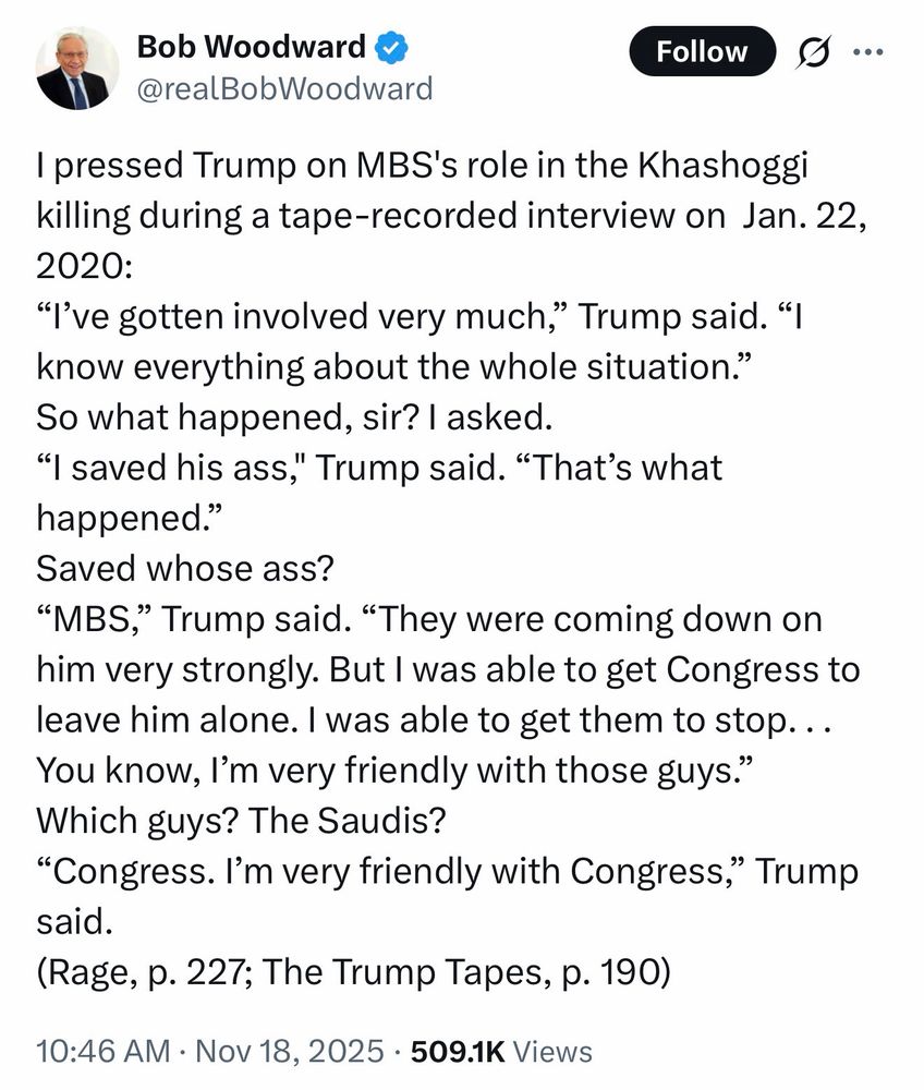 Bob Woodward tweet on November 18, 2025

I pressed Trump on MBS's role in the Khashoggi killing during a tape-recorded interview on Jan. 22, 2020:

"I've gotten involved very much," Trump said. "I know everything about the whole situation."

So what happened, sir? I asked.

"I saved his ass," Trump said. "That's what happened."

Saved whose ass?

"MBS," Trump said. "They were coming down on him very strongly. But I was able to get Congress to leave him alone. I was able to get them to stop. ..You know, I'm very friendly with those guys." Which guys? The Saudis?
"Congress. I'm very friendly with Congress," Trump said.
