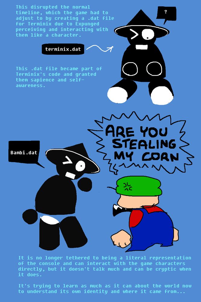 "THis disrupted the normal timeline, which the game had to adjust to by creating a .dat file for Terminix due to Expunged perceiving and interacting with them like a character."

Terminix is sitting down, looking in surprise down at its hands.

"This .dat file became part of Terminix's code and granted them sapience and self-awareness."

"It is no longer tethered to being a literal representation of the console and can interact with the game characters directly, but it doesn't talk much and can be cryptic when it does."

Bambi shouts angrily, "ARE YOU STEALING MY CORN". Terminix only replies "Bambi.dat". 

"It's trying to learn as much as it can about the world now to understand its own identity and where it came from..."