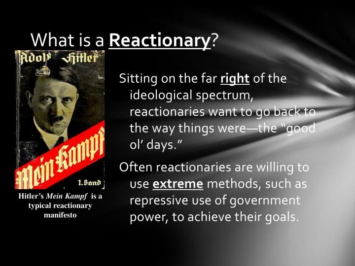 What is a Reactionary? • Sitting on the far right of the ideological spectrum, reactionaries want to go back to the way things were—the “good ol’ days.” • Often reactionaries are willing to use extreme methods, such as repressive use of government power, to achieve their goals. Hitler’s Mein Kampf is a typical reactionary manifesto.
https://www.slideserve.com/casta/the-political-spectrum