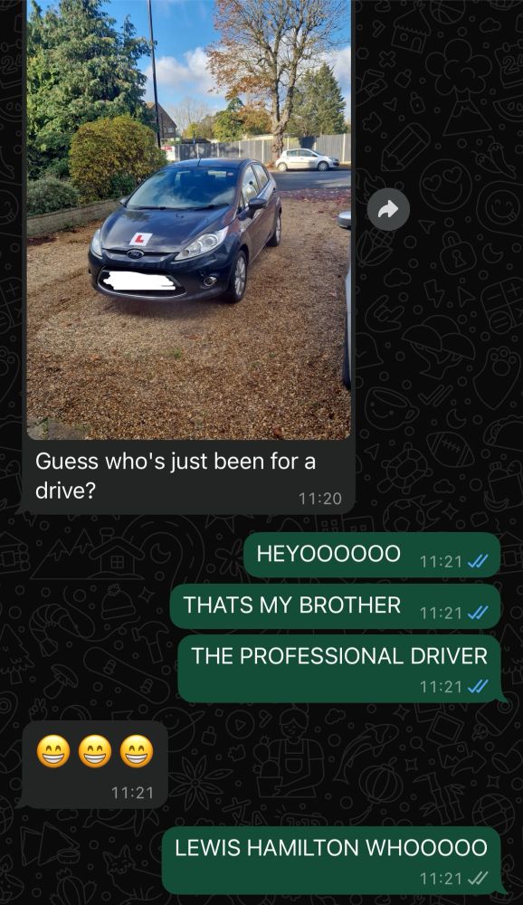 A WhatsApp conversation between myself and my brother

Brother sends a picture of a dark grey Ford Fiesta with Learner plates on them with the attached message “Guess who’s just been for a drive?”

I respond: “HEYOOOOOO // THATS MY BROTHER // THE PROFESSIONAL DRIVER”

He responds with smiling emojis

I continue: “LEWIS HAMILTON WHOOOOO”