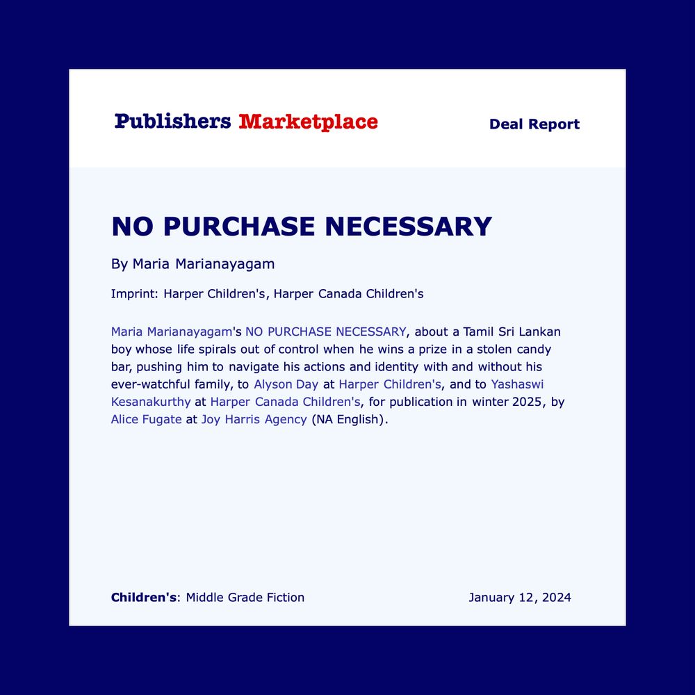 Maria Marianayagam's NO PURCHASE NECESSARY, about a Tamil Sri Lankan boy whose life spirals out of control when he wins a prize in a stolen candy bar, pushing him to navigate his actions and identity with and without his ever-watchful family, to Alyson Day at Harper Children's, and to Yashaswi Kesanakurthy at Harper Canada Children's, for publication in winter 2025, by Alice Fugate at Joy Harris Agency (NA English).