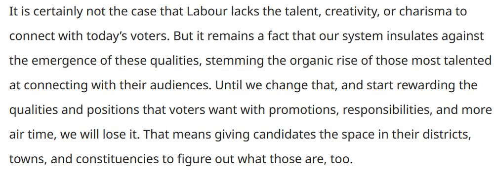 It is certainly not the case that Labour lacks the talent, creativity, or charisma to connect with today’s voters. But it remains a fact that our system insulates against the emergence of these qualities, stemming the organic rise of those most talented at connecting with their audiences. Until we change that, and start rewarding the qualities and positions that voters want with promotions, responsibilities, and more air time, we will lose it. That means giving candidates the space in their districts, towns, and constituencies to figure out what those are, too.