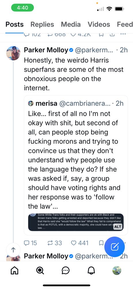 WIUL WOOO V42KWU"
Parker Molloy • @parkerm... • 2h
Honestly, the weirdo Harris superfans are some of the most obnoxious people on the internet.
@ merisa @cambrianera...• 2h
Like... first of all no I'm not okay with shit, but second of all, can people stop being fucking morons and trying to convince us that they don't understand why people use the language they do? If she was asked if, say, a group should have voting rights and her response was to 'follow the law'...
Some White Trans folks and their supporters are ok