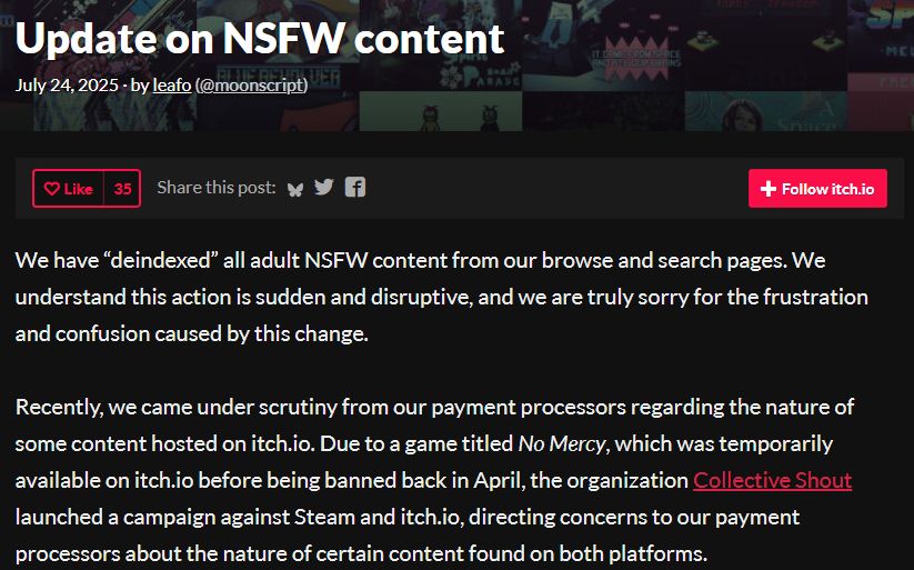 We have “deindexed” all adult NSFW content from our browse and search pages. We understand this action is sudden and disruptive, and we are truly sorry for the frustration and confusion caused by this change.

Recently, we came under scrutiny from our payment processors regarding the nature of some content hosted on itch.io. Due to a game titled No Mercy, which was temporarily available on itch.io before being banned back in April, the organization Collective Shout launched a campaign against Steam and itch.io, directing concerns to our payment processors about the nature of certain content found on both platforms.

Our ability to process payments is critical for every creator on our platform. To ensure that we can continue to operate and provide a marketplace for all developers, we must prioritize our relationship with our payment partners and take immediate steps towards compliance.