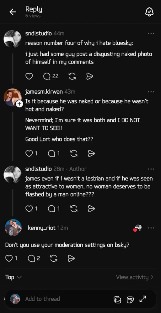 (Screenshot of a discussion on Threads)

sndlstudio: reason number four of why i hate bluesky:

i just had some guy post a disgusting naked photo of himself in my comments

jamesm,kirwan: Is it because he was naked or because he wasn't hot and naked?

Nevermind; I'm sure it was both and I DO NOT WANT TO SEE!!

Good Lort who does that??

sndlstudio: james even if i wasn't a lesbian and if he was seen as attractive to women, no woman deserves to be flashed by a man online???

kenny_riot: Don't you use your moderation settings on bsky?