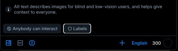 Screenshot of the bottom of the posting window, now with an additional option that only appears after you've chosen an image to post.

"Alt text describes images for blind and low-vision users, and helps give context to everyone." (No, really, you should do this. A whole lot of people on here won't repost your shit if you don't add ALT-TEXT to your images. There are labeler accounts that will mark you as a non-user of alt-text, and other bsky users will subscribe to these labeler accounts to avoid you entirely.)

Below the ALT-TEXT reminder, there's two clickable options:
[Anybody can interact] on the left, which means FUCKALL for what this thread is about, so I'm not talking about it, and on the right, [Labels], which is what we're after. Click / tap THAT to make the NSFW label options appear.