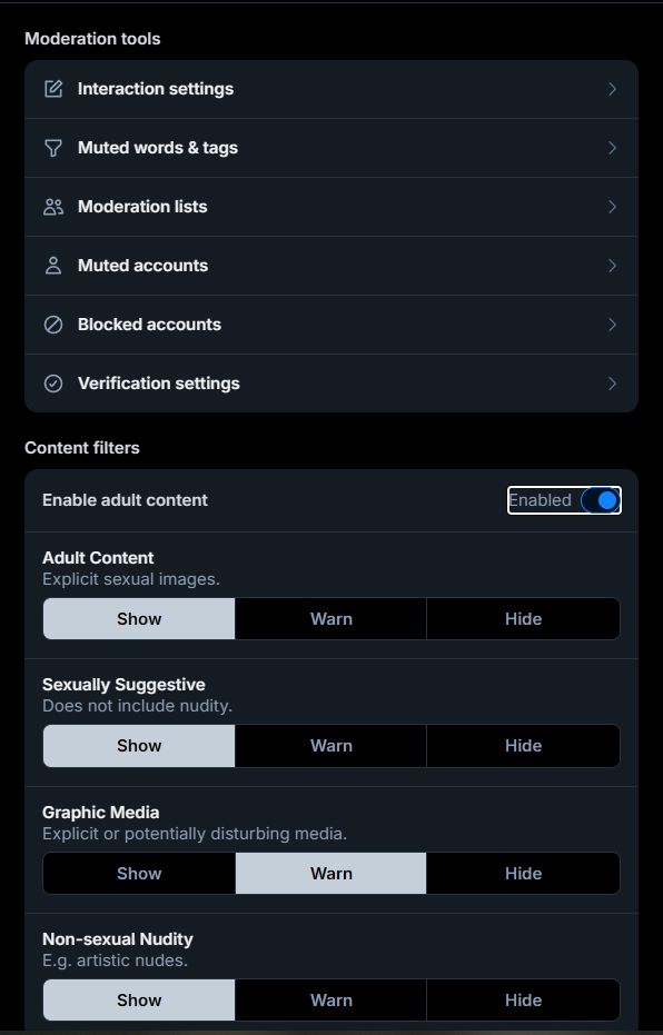 The Moderation menu. This menu will look the same no matter where you access it.

Moderation tools
 - Interaction settings
 - Muted words & tags
 - Moderation lists
 - Muted accounts
 - Blocked accounts
 - Verification settings

Content Filters
 - Enable adult content (Now with the toggle switched on. The switch is now blue, "Enabled" can be read to the left of it, and below, there are 4 new categories with 3 settings each. NOTE: For some reason, on iPad, you cannot switch this on. You will get a message telling you that you will have to enable it via "the web". I don't know why this is the case, but it's fucking weird.)

Adult Content
Explicit Sexual Images.
[Show][Warn][Hide]

Sexually Suggestive
Does not include nudity.
[Show][Warn][Hide]

Graphic Media
Explicit or potentially disturbing media.
[Show][Warn][Hide]

Non-Sexual Nudity
E.g. artistic nudes
[Show][Warn][Hide]

Okay, so to address what I mentioned in the previous image's ALT-TEXT; There was a period of time where Bluesky ToS had actually SEPARATED the "Non-Sexual Nudity" category from the NSFW group. During this time, it was also set to "Show" by default. While they've since walked this back so that Non-Sexual Nudity rejoined the NSFW group, I think the default "Show" setting somehow stayed in the code. I'm not knowledgeable enough in current website/app coding to explain this in detail, but it would explain people still seeing non-sexual nudity flagged content while never having touched their moderation settings at all. There's a lot of weird code stuff with Bluesky, honestly...