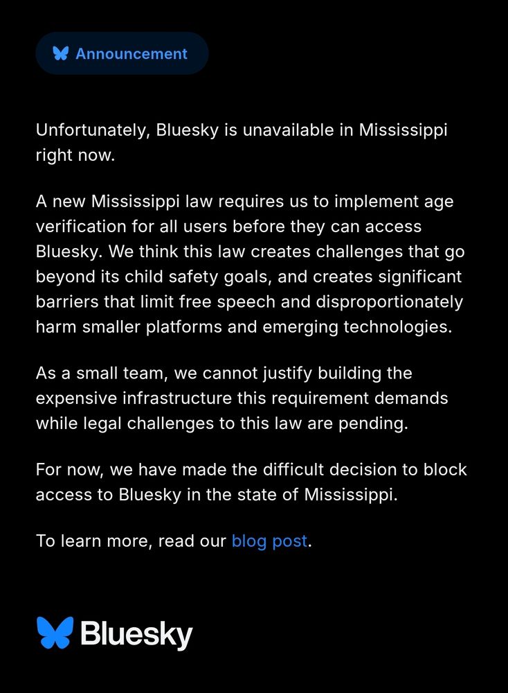 Unfortunately, Bluesky is unavailable in Mississippi right now. 

A new Mississippi law requires us to implement age verification for all users before they can access Bluesky. We think this law creates challenges that go beyond its child safety goals, and create significant barriers that limit free speech and disproportionately arm smaller platforms and emerging technologies.

As a small team, we cannot justify building the expensive infrastructure this requirement demands while legal challenges to this law are pending. 

For now, we have made the difficult decision to block access to Bluesky in the state of Mississippi. 

To learn more, read our blog post.

Bluesky