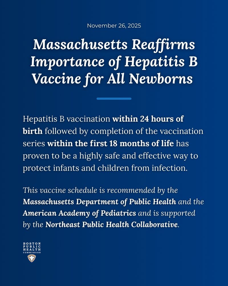 Blue background with text that reads, "November 26, 2025. Massachusetts Reaffirms Importance of Hepatitis B Vaccine for All Newborns. Hepatitis B vaccination within 24 hours of birth followed by completion of the vaccination series within the first 18 months of life has proven to be a highly safe and effective way to protect infants and children from infection. This vaccine schedule is recommended by the Massachusetts Department of Public Health and the American Academy of Pediatrics and is supported by the Northeast Public Health Collaborative." The Boston Public Health Commission logo is at the bottom. 