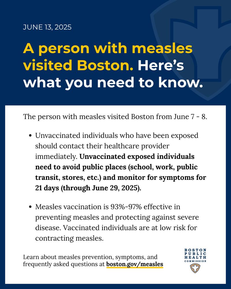 Blue banner at the top with a feint public health shield and a blue outline around the edges of the graphic. Text reads, “June 13, 2025, A person with measles visited Boston. Here’s what you need to know. The person with measles visited Boston from June 7 - 8. Unvaccinated individuals who have been exposed should contact their healthcare provider immediately. Unvaccinated exposed individuals  need to avoid public places (school, work, public transit, stores, etc.) and monitor for symptoms for 21 days (through June 29, 2025). Measles vaccination is 93%-97% effective in preventing measles and protecting against severe disease. Vaccinated individuals are at low risk for contracting measles. Learn about measles prevention, symptoms, and frequently asked questions at boston.gov/measles” The Boston Public Health Commission logo is at the bottom. 
