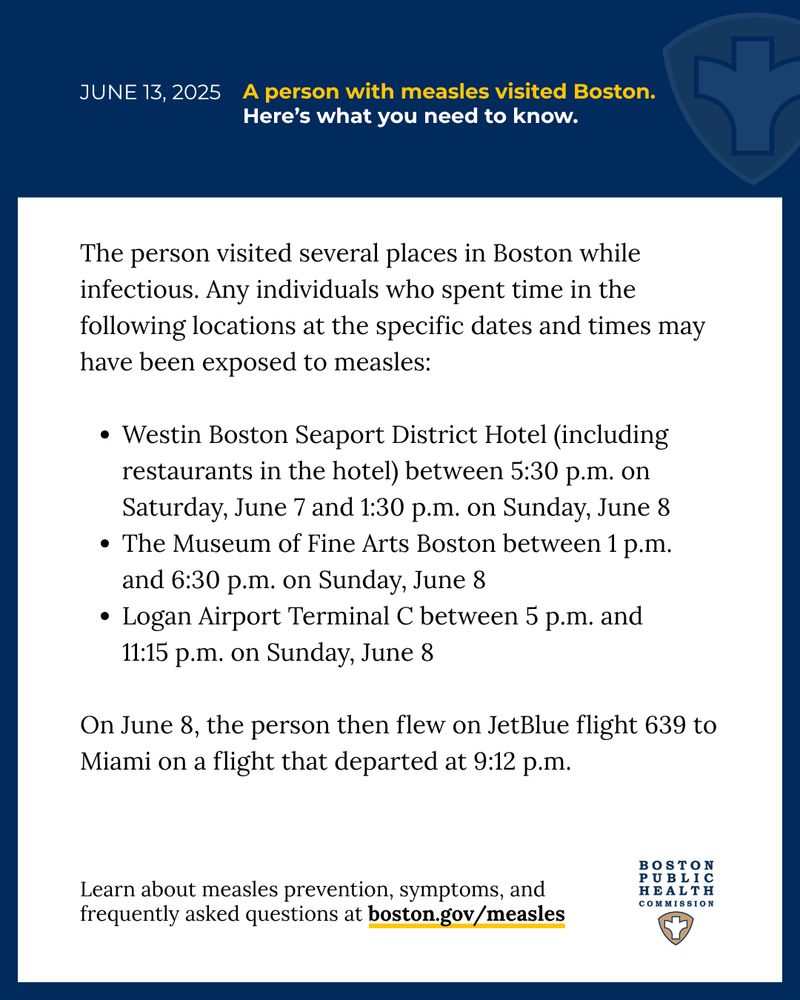 Blue banner at the top with a feint public health shield and a blue outline around the edges of the graphic. Text reads, “June 13, 2025, A person with measles visited Boston. Here’s what you need to know. The person visited several places in Boston while infectious. Any individuals who spent time in the following locations at the specific dates and times may have been exposed to measles: Westin Boston Seaport District Hotel (including restaurants in the hotel) between 5:30 p.m. on Saturday, June 7 and 1:30 p.m. on Sunday, June 8; The Museum of Fine Arts Boston between 1 p.m. and 6:30 p.m. on Sunday, June 8; Logan Airport Terminal C between 5 p.m. and 11:15 p.m. on Sunday, June 8; On June 8, the person then flew on JetBlue flight 639 to Miami on a flight that departed at 9:12 p.m. Learn about measles prevention, symptoms, and frequently asked questions at boston.gov/measles” The Boston Public Health Commission logo is at the bottom. 