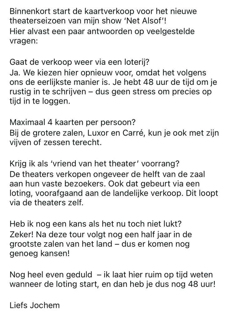 Lieve fans,

Binnenkort start de kaartverkoop voor het nieuwe theaterseizoen van mijn show ‘Net Alsof’!
Hier alvast een paar antwoorden op veelgestelde vragen:

Gaat de verkoop weer via een loterij?
Ja. We kiezen hier opnieuw voor, omdat het volgens ons de eerlijkste manier is. Je hebt 48 uur de tijd om je rustig in te schrijven – dus geen stress om precies op tijd in te loggen.

Maximaal 4 kaarten per persoon? 
Bij de grotere zalen, Luxor en Carré, kun je ook met zijn vijven of zessen terecht.

Krijg ik als ‘vriend van het theater’ voorrang?
De theaters verkopen ongeveer de helft van de zaal aan hun vaste bezoekers. Ook dat gebeurt via een loting, voorafgaand aan de landelijke verkoop. Dit loopt via de theaters zelf.

Heb ik nog een kans als het nu toch niet lukt?
Zeker! Na deze tour volgt nog een half jaar in de grootste zalen van het land – dus er komen nog genoeg kansen! 

Nog heel even geduld  – ik laat hier ruim op tijd weten wanneer de loting start, en dan heb je dus nog 48 uur!

Liefs Jochem 
