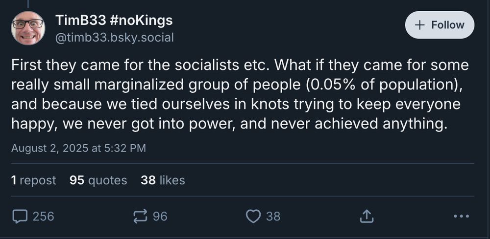 TimB33 #noKings
‪@timb33.bsky.social‬

Follow
First they came for the socialists etc. What if they came for some really small marginalized group of people (0.05% of population), and because we tied ourselves in knots trying to keep everyone happy, we never got into power, and never achieved anything.
August 2, 2025 at 5:32 PM
256 comments
1 repost
102 quotes
38 likes