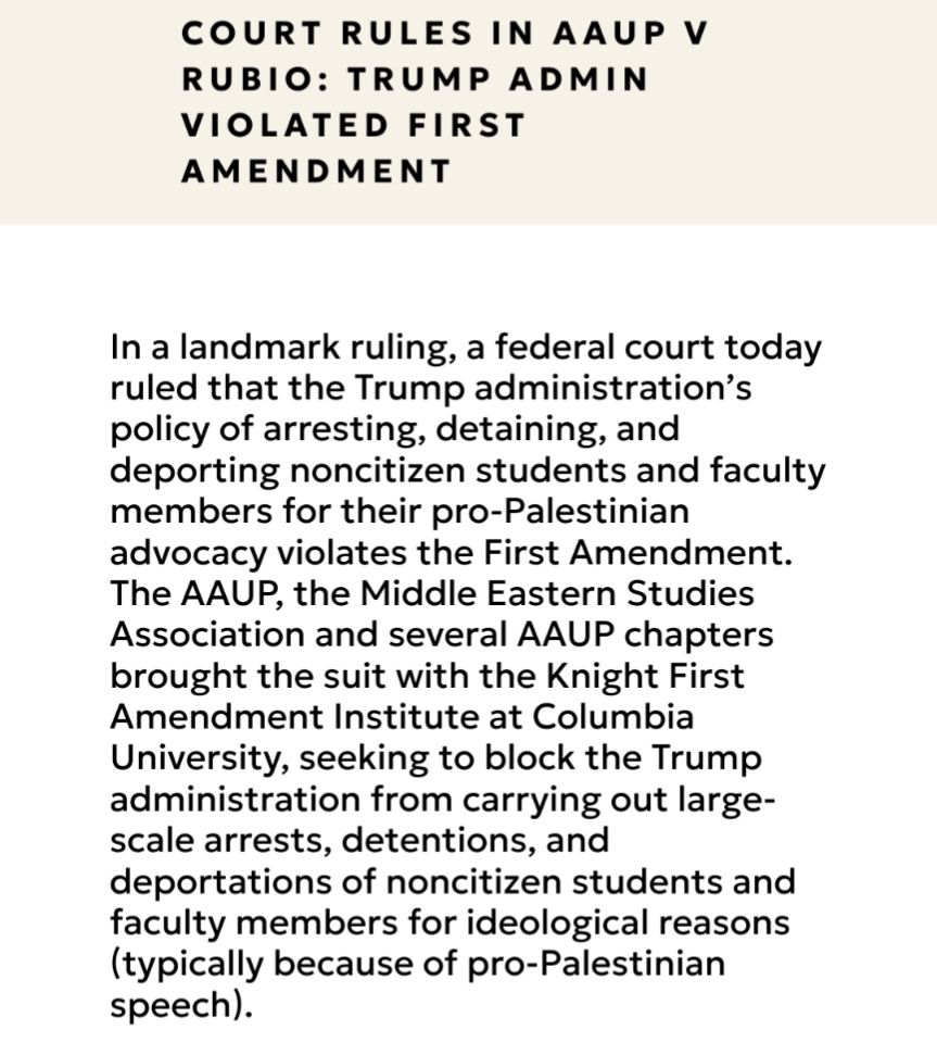 Court Rules In AAUP V Rubio: Trump Admin Violated First Amendment

In a landmark ruling, a federal court today ruled that the Trump administration’s policy of arresting, detaining, and deporting noncitizen students and faculty members for their pro-Palestinian advocacy violates the First Amendment. The AAUP, the Middle Eastern Studies Association and several AAUP chapters brought the suit with the Knight First Amendment Institute at Columbia University, seeking to block the Trump administration from carrying out large-scale arrests, detentions, and deportations of noncitizen students and faculty members for ideological reasons (typically because of pro-Palestinian speech). 