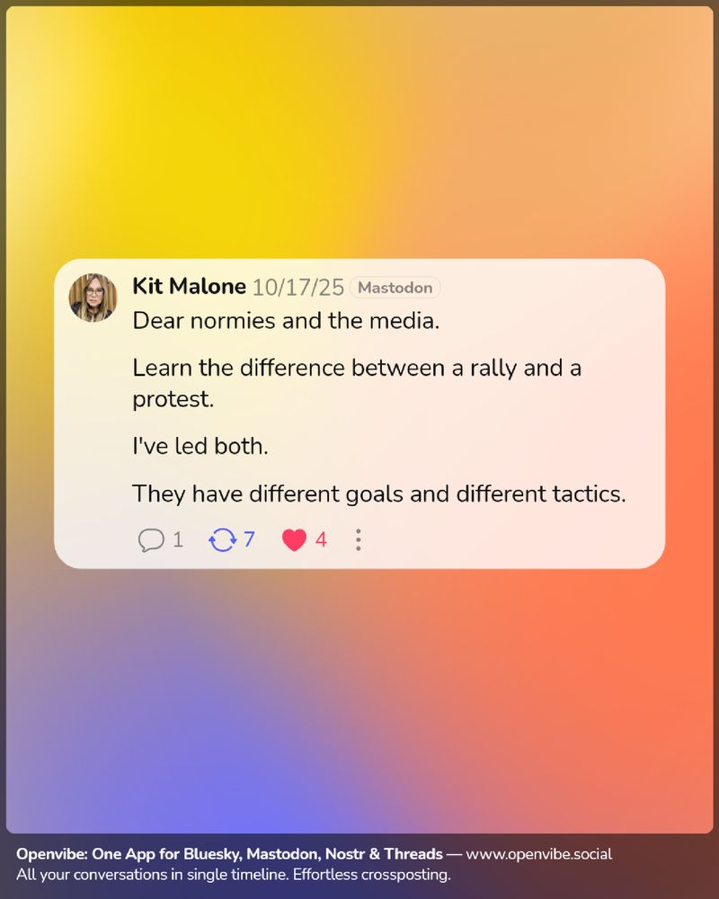 Mastodon post from Kit Malone on 10/17/25:

Dear normies and the media.

Learn the difference between a rally and a protest.

I've led both. 

They have different goals and different tactics.