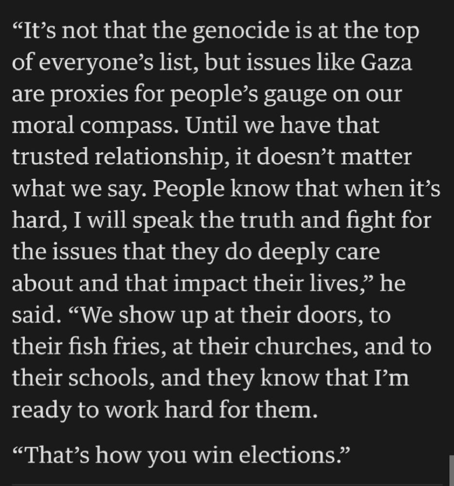 Despite the attacks, and the impact of the war on voters, Rasoul believes it’s his principled stance and focus on affordability, housing and utility costs that have resulted in his re-election

“It’s not that the genocide is at the top of everyone’s list, but issues like Gaza are proxies for people’s gauge on our moral compass. Until we have that trusted relationship, it doesn’t matter what we say. People know that when it’s hard, I will speak the truth and fight for the issues that they do deeply care about and that impact their lives,” he said. “We show up at their doors, to their fish fries, at their churches, and to their schools, and they know that I’m ready to work hard for them.

“That’s how you win elections.”
