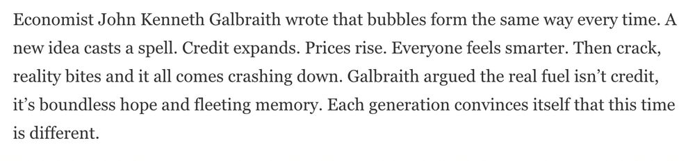 Economist John Kenneth Galbraith wrote that bubbles form the same way every time. A new idea casts a spell. Credit expands. Prices rise. Everyone feels smarter. Then crack, reality bites and it all comes crashing down. Galbraith argued the real fuel isn't credit, it's boundless hope and fleeting memory. Each generation convinces itself that this time is different.