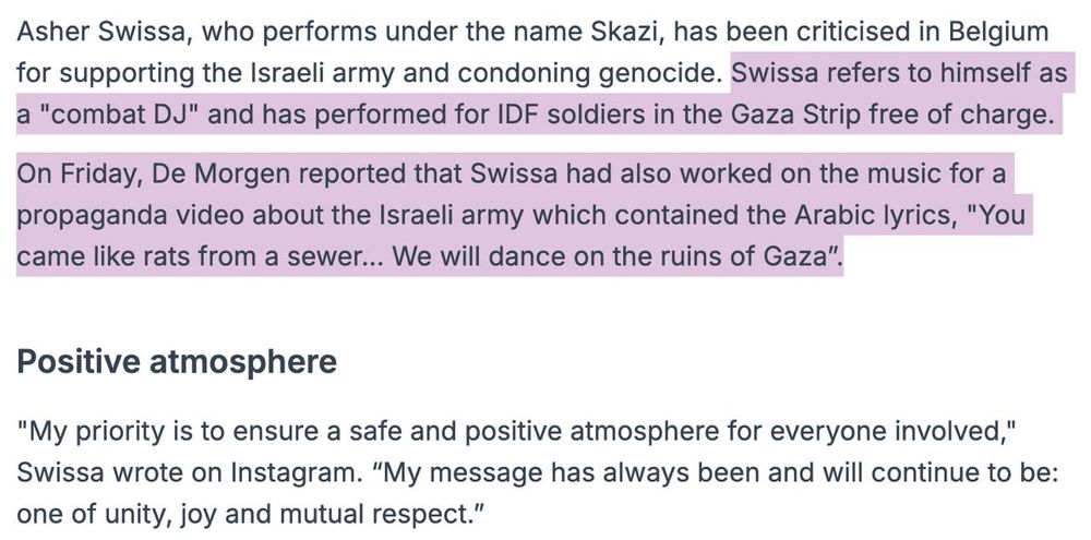 Screenshot of an excerpt of the previously linked article reading:

Asher Swissa, who performs under the name Skazi, has been criticised in Belgium for supporting the Israeli army and condoning genocide. Swissa refers to himself as a "combat DJ" and has performed for IDF soldiers in the Gaza Strip free of charge.

On Friday, De Morgen reported that Swissa had also worked on the music for a propaganda video about the Israeli army which contained the Arabic lyrics, "You came like rats from a sewer... We will dance on the ruins of Gaza”.

Positive atmosphere

"My priority is to ensure a safe and positive atmosphere for everyone involved," Swissa wrote on Instagram. “My message has always been and will continue to be: one of unity, joy and mutual respect.”