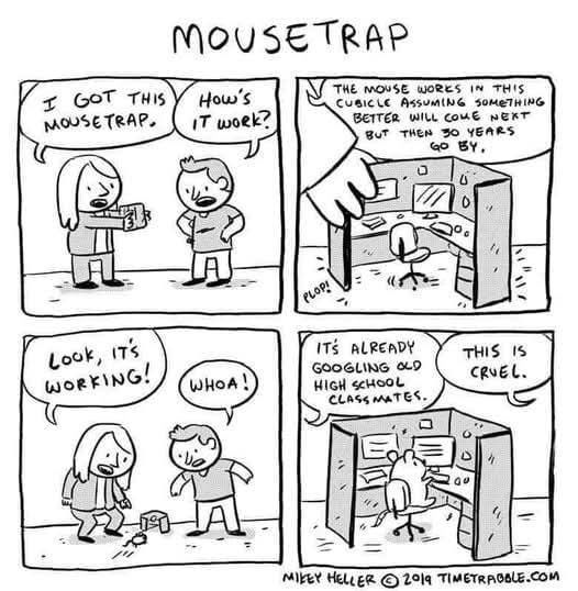 4 panel comic titled Mousetrap

Two human figures talking
- I got this mousetrap. 
- How's it work?

A small office cubicle with a human hand for scale, speech bubble pointing to the hand
- The mouse works in this cubicle assuming something better will come next, but then 30 years go by.

Back to two humans, pointing at the tiny cubicle on the floor
- Look, it's working!
- Whoa!

Tiny cubicle up close again, mouse sitting in a spinning office chair
Speech bubbles:
- It's already googling old highschool classmates.
- This is cruel. 
