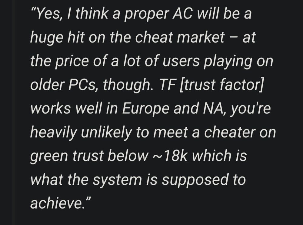 Yes, I think a proper AC will be a huge hit on the cheat market – at the price of a lot of users playing on older PCs, though. TF [trust factor] works well in Europe and NA, you're heavily unlikely to meet a cheater on green trust below ~18k which is what the system is supposed to achieve.