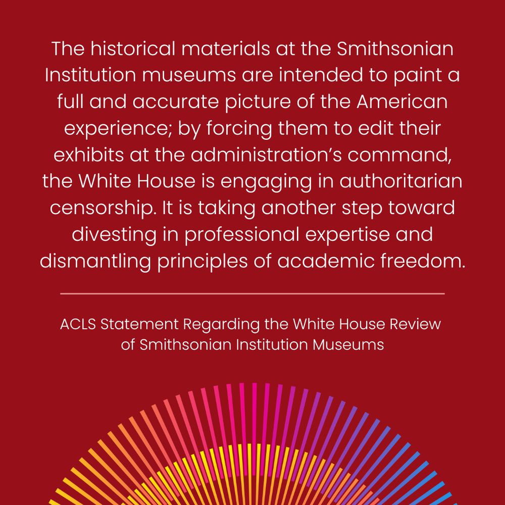 The historical materials at the Smithsonian Institution museums are intended to paint a full and accurate picture of the American experience; by forcing them to edit their exhibits at the administration’s command, the White House is engaging in authoritarian censorship. It is taking another step toward divesting in professional expertise and dismantling principles of academic freedom. | ACLS Statement Regarding the White House Review of Smithsonian Institution Museums