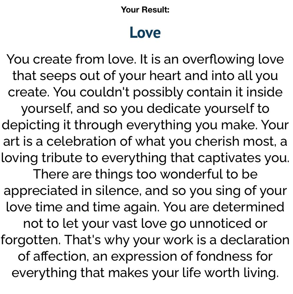 Image reads: Your Result:
Love
You create from love. It is an overflowing love that seeps out of your heart and into all you create. You couldn't possibly contain it inside yourself, and so you dedicate yourself to depicting it through everything you make. Your art is a celebration of what you cherish most, a loving tribute to everything that captivates you.
There are things too wonderful to be appreciated in silence, and so you sing of your love time and time again. You are determined not to let your vast love go unnoticed or forgotten. That's why your work is a declaration of affection, an expression of fondness for everything that makes your life worth living.