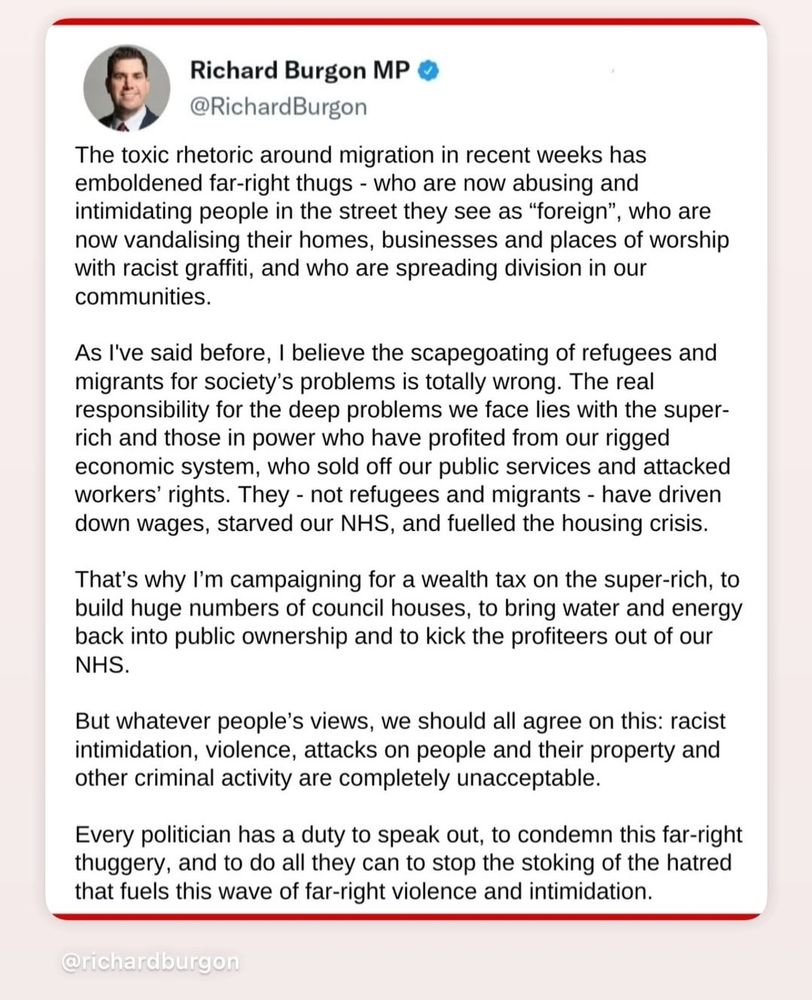 A screenshot of Richard Burgon MP posting the following:

The toxic rhetoric around migration in recent weeks has emboldened far-right thugs - who are now abusing and intimidating people in the street they see as "foreign", who are now vandalising their homes, businesses and places of worship with racist graffiti, and who are spreading division in our communities.

As I've said before, I believe the scapegoating of refugees and migrants for society's problems is totally wrong. The real responsibility for the deep problems we face lies with the super- rich and those in power who have profited from our rigged economic system, who sold off our public services and attacked workers' rights. They - not refugees and migrants - have driven down wages, starved our NHS, and fuelled the housing crisis.

That's why I'm campaigning for a wealth tax on the super-rich, to build huge numbers of council houses, to bring water and energy back into public ownership and to kick the profiteers out of our NHS.

But whatever people's views, we should all agree on this: racist intimidation, violence, attacks on people and their property and other criminal activity are completely unacceptable.

Every politician has a duty to speak out, to condemn this far-right thuggery, and to do all they can to stop the stoking of the hatred that fuels this wave of far-right violence and intimidation.
