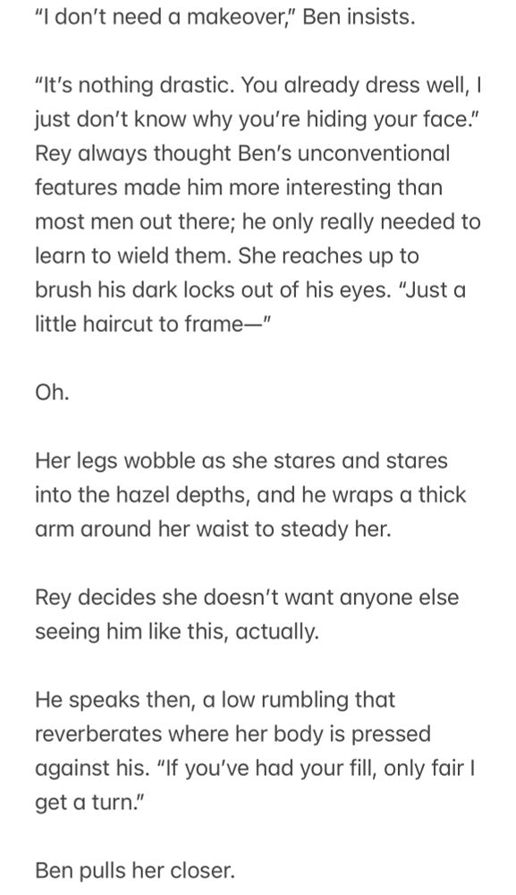 "I don't need a makeover," Ben insists.

"It's nothing drastic. You already dress well, I just don't know why you're hiding your face." Rey always thought Ben's unconventional features made him more interesting than most men out there; he only really needed to learn to wield them. She reaches up to brush his dark locks out of his eyes. "Just a little haircut to frame-"

Oh.

Her legs wobble as she stares and stares into the hazel depths, and he wraps a thick arm around her waist to steady her.

Rey decides she doesn't want anyone else seeing him like this, actually.

He speaks then, a low rumbling that reverberates where her body is pressed against his. "If you've had your fill, only fair I get a turn."

Ben pulls her closer.