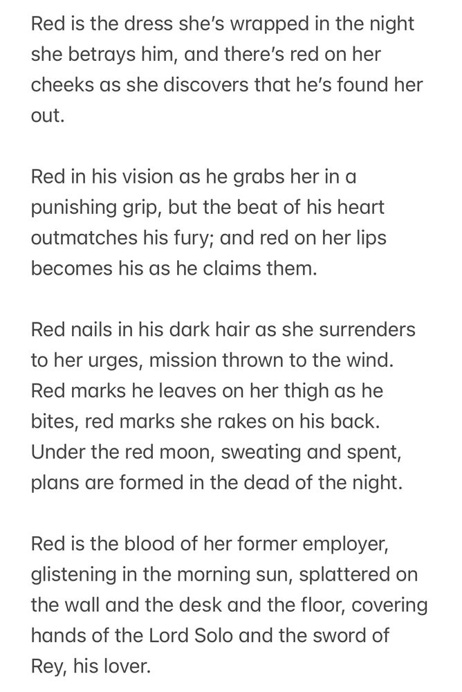 Red is the dress she’s wrapped in the night she betrays him, and there’s red on her cheeks as she discovers that he’s found her out.

Red in his vision as he grabs her in a punishing grip, but the beat of his heart outmatches his fury; and red on her lips becomes his as he claims them. 

Red nails in his dark hair as she surrenders to her urges, mission thrown to the wind. Red marks he leaves on her thigh as he bites, red marks she rakes on his back. Under the red moon, sweating and spent, plans are formed in the dead of the night. 

Red is the blood of her former employer, glistening in the morning sun, splattered on the wall and the desk and the floor, covering hands of the Lord Solo and the sword of Rey, his lover.