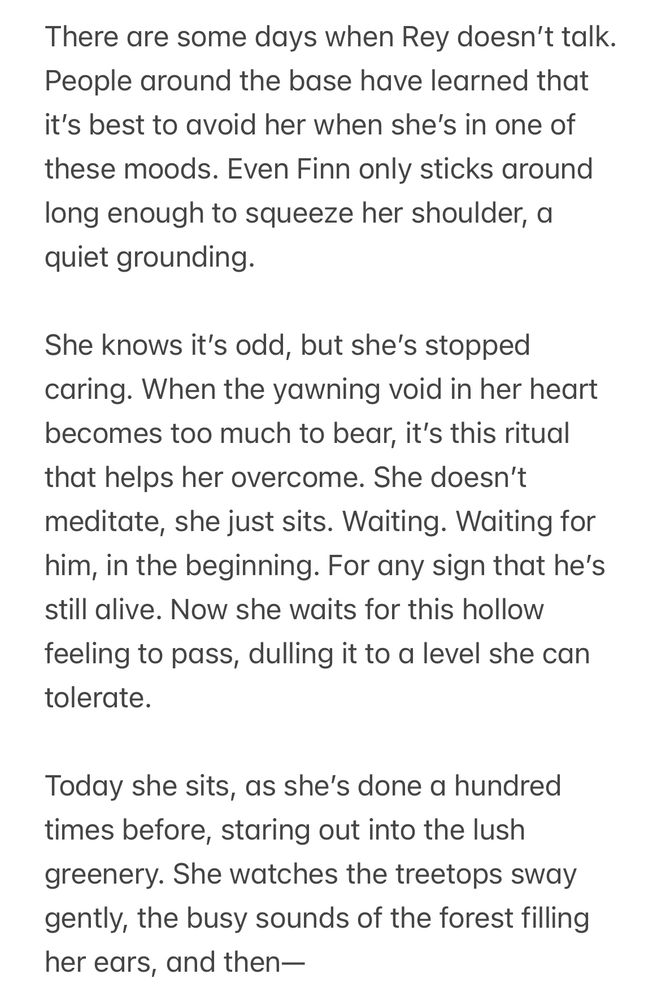 There are some days when Rey doesn't talk.
People around the base have learned that it's best to avoid her when she's in one of these moods. Even Finn only sticks around long enough to squeeze her shoulder, a quiet grounding.

She knows it's odd, but she's stopped caring. When the yawning void in her heart becomes too much to bear, it's this ritual that helps her overcome. She doesn't meditate, she just sits. Waiting. Waiting for him, in the beginning. For any sign that he's still alive. Now she waits for this hollow feeling to pass, dulling it to a level she can tolerate.

Today she sits, as she's done a hundred times before, staring out into the lush greenery. She watches the treetops sway gently, the busy sounds of the forest filling her ears, and then —
