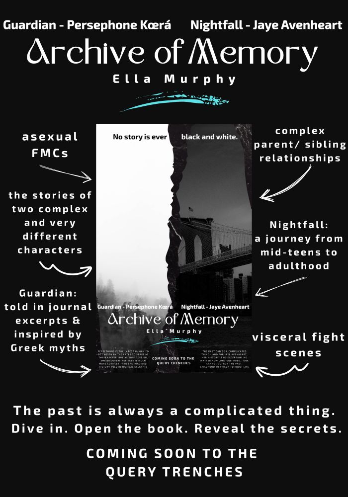 Promo image for Archive of Memory. A black image with white text around poster for Anthology (alt text follows the main description)
At the top of the main image are the words: Guardian - Persephone Ace Kœrá; and Nightfall – Jaye Avenheart.
Below this is the title of the Anthology, Archive of Memory. A bright, paint-like streak of blue highlights the author’s name, Ella Murphy.
Around the poster are several arrows with short descriptors of the Anthology.
1. Asexual female main characters.
2. The stories of two complex and very different characters.
3. Guardian: told in journal excerpts and inspired by Greek myths.
4. Complex parent/sibling relationships.
5. Nightfall: A journey from mid-teens to adulthood.
6. Visceral fight scenes.
At the bottom, more white text reads: The past is always a complicated thing. Dive in. Open the book. Reveal the Secrets. Coming soon to the query trenches.
Poster Alt text:
A primarily black/white image. Two pictures, which look torn, rest on a dark grey stone-like surface. The picture on the left is of fog-covered forest. This image is mostly white with grey. On right is a picture of a bridge in New York City, darker than the forest one, with shades of very dark grey/black.
Text across top reads: No story is ever black and white. The words “no story is ever” are black; the words “black and white” are white.
Near the bottom are the same words at the top of the promo image, including the bright, paint-like streak.
At the very bottom are three groups of text. From left to right:
1. Persephone is the latest human to be chosen by the Fates to serve as Keeper. But as time goes on, she discovers her task is much  more complex than she imagined. A story told in journal excerpts.
2. Coming soon to the query trenches.
3. The past can be a complicated thing. And for Jaye Avenheart, her history is no exception. No matter how long one tries... one cannot outrun the past. Childhood to prison to adult life.
