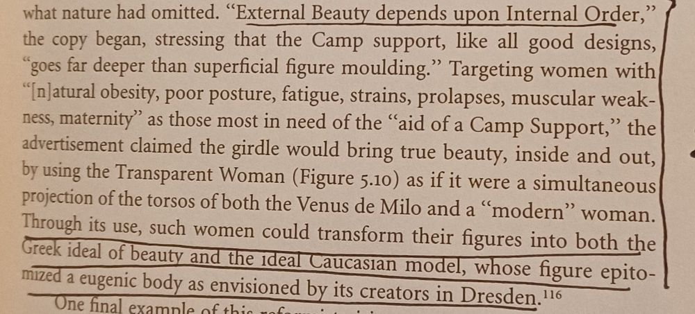 Picture of text from Christina Cogdell's book Eugenic Design. Text reads: 

"External Beauty depends upon Internal Order," the copy began, stressing that the Camp support, like all good designs, "goes far deeper than superficial figure moulding." Targeting women with "[n]atural obesity, poor posture, fatigue, strains, prolapses, muscular weakness, maternity" as those most in need of the "aid of a Camp Support," the advertisement claimed the girdle would bring true beauty, inside and out, by using the Transparent Woman (Figure 5.10) as if it were a simultaneous projection of the torsos of both the Venus de Milo and a "modern" woman. Through its use, such women could transform their figures into both the Greek ideal of beauty and the ideal Caucasian model, whose figure epitomized a eugenic body as envisioned by its creators in Dresden.'