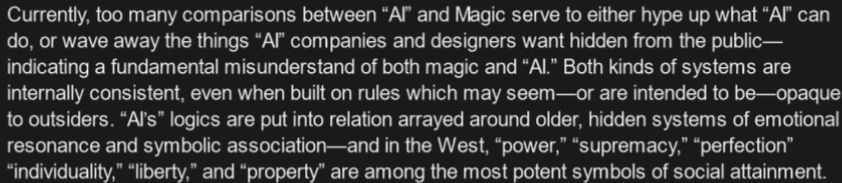 Currently, too many comparisons between “AI” and Magic serve to either hype up what “AI” can do, or wave away the things “AI” companies and designers want hidden from the public— indicating a fundamental misunderstand of both magic and “AI.” Both kinds of systems are internally consistent, even when built on rules which may seem—or are intended to be—opaque to outsiders. “AI’s” logics are put into relation arrayed around older, hidden systems of emotional resonance and symbolic association—and in the West, “power,” “supremacy,” “perfection” “individuality,” “liberty,” and “property” are among the most potent symbols of social attainment.