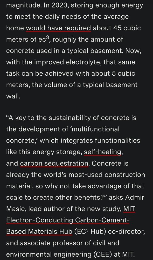 Screenshot of text reading 
In 2023, storing enough energy to meet the daily needs of the average home would have required about 45 cubic meters of ec³, roughly the amount of concrete used in a typical basement. Now, with the improved electrolyte, that same task can be achieved with about 5 cubic meters, the volume of a typical basement wall.

“A key to the sustainability of concrete is the development of ‘multifunctional concrete,’ which integrates functionalities like this energy storage, self-healing, and carbon sequestration. Concrete is already the world’s most-used construction material, so why not take advantage of that scale to create other benefits?” asks Admir Masic, lead author of the new study, MIT Electron-Conducting Carbon-Cement-Based Materials Hub (EC³ Hub) co-director, and associate professor of civil and environmental engineering (CEE) at MIT.