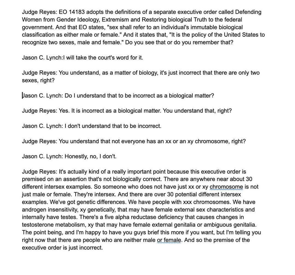 Judge Reyes: EO 14183 adopts the definitions of a separate executive order called Defending Women from Gender Ideology, Extremism and Restoring biological Truth to the federal government. And that EO states, "sex shall refer to an individual's immutable biological classification as either male or female." And it states that, "It is the policy of the United States to recognize two sexes, male and female." Do you see that or do you remember that?

Jason C. Lynch:! will take the court's word for it.

Judge Reyes: You understand, as a matter of biology, it's just incorrect that there are only two sexes, right?

Jason C. Lynch: Do I understand that to be incorrect as a biological matter?

Judge Reyes: Yes. It is incorrect as a biological matter. You understand that, right?

Jason C. Lynch: I don't understand that to be incorrect.

Judge Reyes: You understand that not everyone has an xx or an xy chromosome, right?

Jason C. Lynch: Honestly, no, I don't.

Judge Reyes: It's actually kind of a really important point because this executive order is premised on an assertion that's not biologically correct. There are anywhere near about 30 different intersex examples. So someone who does not have just xx or xy chromosome is not just male or female. They're intersex. And there are over 30 potential different intersex examples. We've got genetic differences. We have people with xxx chromosomes. We have androgen insensitivity, xy genetically, that may have female external sex characteristics and internally have testes. There's a five alpha reductase deficiency that causes changes in testosterone metabolism, xy that may have female external genitalia or ambiguous genitalia. The point being, and I'm happy to have you guys brief this more if you want, but I'm telling you right now that there are people who are neither male or female. And so the premise of the executive order is just incorrect.