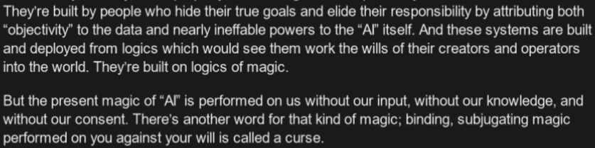 They’re built by people who hide their true goals and elide their responsibility by attributing both “objectivity” to the data and nearly ineffable powers to the “AI” itself. And these systems are built and deployed from logics which would see them work the wills of their creators and operators into the world. They’re built on logics of magic.
But the present magic of “AI” is performed on us without our input, without our knowledge, and without our consent. There’s another word for that kind of magic; binding, subjugating magic performed on you against your will is called a curse.
